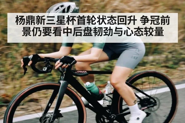 杨鼎新三星杯首轮状态回升 争冠前景仍要看中后盘韧劲与心态较量 - kaiyun