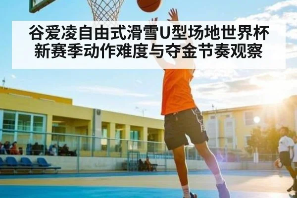 谷爱凌自由式滑雪U型场地世界杯新赛季动作难度与夺金节奏观察