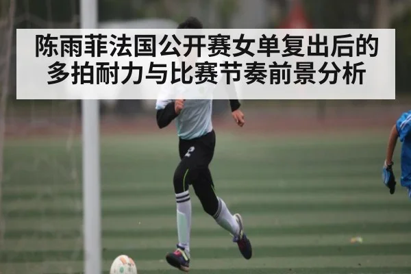 陈雨菲法国公开赛女单复出后的多拍耐力与比赛节奏前景分析